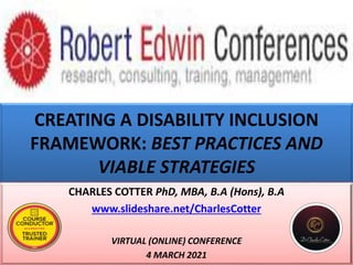 CREATING A DISABILITY INCLUSION
FRAMEWORK: BEST PRACTICES AND
VIABLE STRATEGIES
CHARLES COTTER PhD, MBA, B.A (Hons), B.A
www.slideshare.net/CharlesCotter
VIRTUAL (ONLINE) CONFERENCE
4 MARCH 2021
 