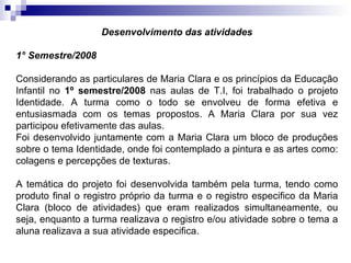 Desenvolvimento das atividades 1° Semestre/2008 Considerando as particulares de Maria Clara e os princípios da Educação Infantil no  1º semestre/2008  nas aulas de T.I, foi trabalhado o projeto Identidade. A turma como o todo se envolveu de forma efetiva e entusiasmada com os temas propostos. A Maria Clara por sua vez participou efetivamente das aulas.  Foi desenvolvido juntamente com a Maria Clara um bloco de produções sobre o tema Identidade, onde foi contemplado a pintura e as artes como: colagens e percepções de texturas.  A temática do projeto foi desenvolvida também pela turma, tendo como produto final o registro próprio da turma e o registro especifico da Maria Clara (bloco de atividades) que eram realizados simultaneamente, ou seja, enquanto a turma realizava o registro e/ou atividade sobre o tema a aluna realizava a sua atividade especifica.  