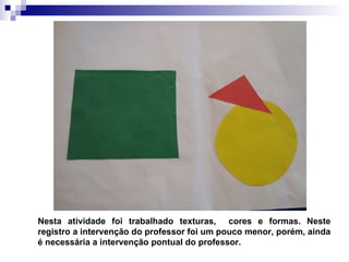 Nesta atividade foi trabalhado texturas,  cores e formas. Neste registro a intervenção do professor foi um pouco menor, porém, ainda é necessária a intervenção pontual do professor. 
