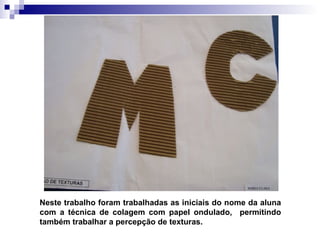 Neste trabalho foram trabalhadas as iniciais do nome da aluna com a técnica de colagem com papel ondulado,  permitindo também trabalhar a percepção de texturas. 