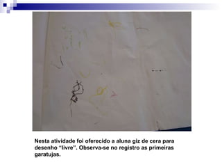 Nesta atividade foi oferecido a aluna giz de cera para desenho “livre”. Observa-se no registro as primeiras garatujas. 