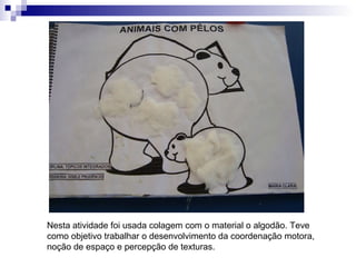 Nesta atividade foi usada colagem com o material o algodão. Teve como objetivo trabalhar o desenvolvimento da coordenação motora, noção de espaço e percepção de texturas.  