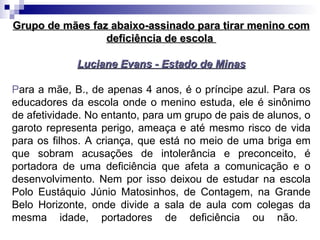 Grupo de mães faz abaixo-assinado para tirar menino com deficiência de escola  Luciane Evans - Estado de Minas P ara a mãe, B., de apenas 4 anos, é o príncipe azul. Para os educadores da escola onde o menino estuda, ele é sinônimo de afetividade. No entanto, para um grupo de pais de alunos, o garoto representa perigo, ameaça e até mesmo risco de vida para os filhos. A criança, que está no meio de uma briga em que sobram acusações de intolerância e preconceito, é portadora de uma deficiência que afeta a comunicação e o desenvolvimento. Nem por isso deixou de estudar na escola Polo Eustáquio Júnio Matosinhos, de Contagem, na Grande Belo Horizonte, onde divide a sala de aula com colegas da mesma idade, portadores de deficiência ou não.  