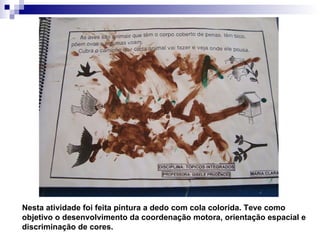 Nesta atividade foi feita pintura a dedo com cola colorida. Teve como objetivo o desenvolvimento da coordenação motora, orientação espacial e discriminação de cores. 