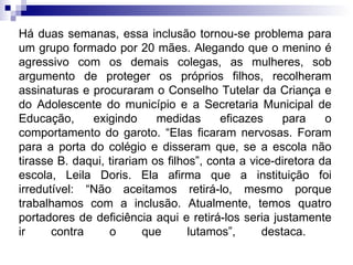 Há duas semanas, essa inclusão tornou-se problema para um grupo formado por 20 mães. Alegando que o menino é agressivo com os demais colegas, as mulheres, sob argumento de proteger os próprios filhos, recolheram assinaturas e procuraram o Conselho Tutelar da Criança e do Adolescente do município e a Secretaria Municipal de Educação, exigindo medidas eficazes para o comportamento do garoto. “Elas ficaram nervosas. Foram para a porta do colégio e disseram que, se a escola não tirasse B. daqui, tirariam os filhos”, conta a vice-diretora da escola, Leila Doris. Ela afirma que a instituição foi irredutível: “Não aceitamos retirá-lo, mesmo porque trabalhamos com a inclusão. Atualmente, temos quatro portadores de deficiência aqui e retirá-los seria justamente ir contra o que lutamos”, destaca.  