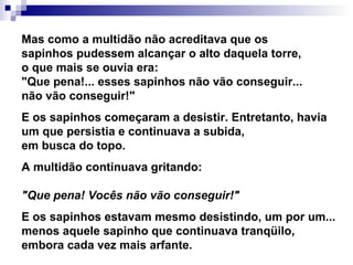 Mas como a multidão não acreditava que os sapinhos pudessem alcançar o alto daquela torre, o que mais se ouvia era: "Que pena!... esses sapinhos não vão conseguir... não vão conseguir!"   E os sapinhos começaram a desistir. Entretanto, havia um que persistia e continuava a subida, em busca do topo.   A multidão continuava gritando: "Que pena! Vocês não vão conseguir!"   E os sapinhos estavam mesmo desistindo, um por um... menos aquele sapinho que continuava tranqüilo, embora cada vez mais arfante.   