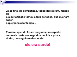 Já ao final da competição, todos desistiram, menos ele.  E a curiosidade tomou conta de todos, que queriam saber o que tinha acontecido...   E assim, quando foram perguntar ao sapinho como ele havia conseguido concluir a prova, aí sim, conseguiram descobrir:   ele era surdo!   