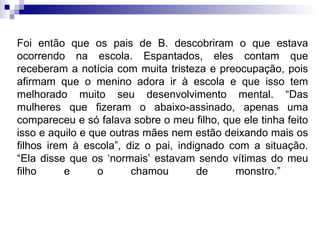 Foi então que os pais de B. descobriram o que estava ocorrendo na escola. Espantados, eles contam que receberam a notícia com muita tristeza e preocupação, pois afirmam que o menino adora ir à escola e que isso tem melhorado muito seu desenvolvimento mental. “Das mulheres que fizeram o abaixo-assinado, apenas uma compareceu e só falava sobre o meu filho, que ele tinha feito isso e aquilo e que outras mães nem estão deixando mais os filhos irem à escola”, diz o pai, indignado com a situação. “Ela disse que os ‘normais’ estavam sendo vítimas do meu filho e o chamou de monstro.”  