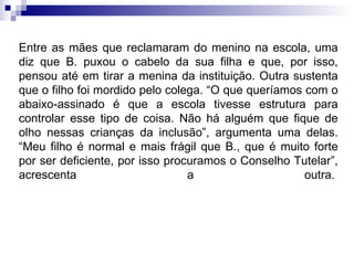 Entre as mães que reclamaram do menino na escola, uma diz que B. puxou o cabelo da sua filha e que, por isso, pensou até em tirar a menina da instituição. Outra sustenta que o filho foi mordido pelo colega. “O que queríamos com o abaixo-assinado é que a escola tivesse estrutura para controlar esse tipo de coisa. Não há alguém que fique de olho nessas crianças da inclusão”, argumenta uma delas. “Meu filho é normal e mais frágil que B., que é muito forte por ser deficiente, por isso procuramos o Conselho Tutelar”, acrescenta a outra.    