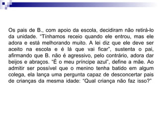 Os pais de B., com apoio da escola, decidiram não retirá-lo da unidade. “Tínhamos receio quando ele entrou, mas ele adora e está melhorando muito. A lei diz que ele deve ser aceito na escola e é lá que vai ficar”, sustenta o pai, afirmando que B. não é agressivo, pelo contrário, adora dar beijos e abraços. “É o meu príncipe azul”, define a mãe. Ao admitir ser possível que o menino tenha batido em algum colega, ela lança uma pergunta capaz de desconcertar pais de crianças da mesma idade: “Qual criança não faz isso?”  