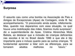 Surpresa O assunto caiu como uma bomba na Associação de Pais e Amigos de Excepcionais (Apae) de Contagem, onde B. faz acompanhamento. “O preconceito ainda existe, infelizmente. Mas, quando nos deparamos com essa situação, na qual houve uma mobilização das mães, ficamos muito surpresos”, diz a superintendente da Apae, Cristina Abranches Mota Batista, ao destacar que a inclusão de crianças deficientes nas escolas é lei no Brasil desde 1996 e que ela é tão importante para o incluso quanto para as outras crianças. “É fundamental aprender a lidar com as diferenças, para se tornarem adultos melhores no futuro.”   
