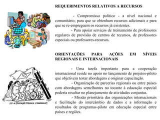 REQUERIMENTOS RELATIVOS A RECURSOS - Compromisso político - a nível nacional e comunitário, para que se obtenham recursos adicionais e para que se re-empreguem os recursos já existentes. - Para apoiar serviços de treinamento de professores regulares de provisão de centros de recursos, de professores especiais ou professores-recursos. ORIENTAÇÕES PARA AÇÕES EM NÍVEIS REGIONAIS E INTERNACIONAIS - Uma tarefa importante para a cooperação internacional reside no apoio no lançamento de projetos-piloto que objetivem testar abordagens e originar capacitação. - Organização de parcerias regionais ou entre países com abordagens semelhantes no tocante à educação especial poderia resultar no planejamento de atividades conjuntas. - Missão prioritária das organizações internacionais e facilitação do intercâmbio de dados e a informação e resultados de programas-piloto em educação especial entre países e regiões. 