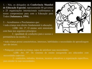 1. - Nós, os delegados da  Conferência Mundial de Educação Especial , representando 88 governos e 25 organizações internacionais reafirmamos o nosso compromisso para com a Educação para Todos ( Salamanca, 1994 ).   2. - Acreditamos e Proclamamos que: •  toda criança tem direito fundamental à educação; LDB: Art. 3º. O ensino será ministrado com base nos seguintes princípios: I - igualdade de condições para o acesso e permanência na escola (...). •  toda criança possui características, interesses, habilidades e necessidades de aprendizagem que são únicas; •  Pedagogia centrada na criança, capaz de satisfazer suas necessidades. LDB: Art. 59º. Os sistemas de ensino assegurarão aos educandos com necessidades especiais: I - currículos, métodos, técnicas, recursos educativos e organização específicos, para atender às suas necessidades; 