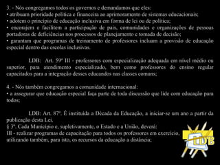 3. - Nós congregamos todos os governos e demandamos que eles: •  atribuam prioridade política e financeira ao aprimoramento de sistemas educacionais; •  adotem o princípio de educação inclusiva em forma de lei ou de política; •  encorajem e facilitem a participação de pais, comunidades e organizações de pessoas portadoras de deficiências nos processos de planejamento e tomada de decisão;  •  garantam que programas de treinamento de professores incluam a provisão de educação especial dentro das escolas inclusivas. LDB:  Art. 59º III - professores com especialização adequada em nível médio ou superior, para atendimento especializado, bem como professores do ensino regular capacitados para a integração desses educandos nas classes comuns;   4. - Nós também congregamos a comunidade internacional: •  a assegurar que educação especial faça parte de toda discussão que lide com educação para todos; LDB: Art. 87º. É instituída a Década da Educação, a iniciar-se um ano a partir da publicação desta Lei. § 3º. Cada Município e, supletivamente, o Estado e a União, deverá: III - realizar programas de capacitação para todos os professores em exercício, utilizando também, para isto, os recursos da educação a distância;   