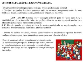 ESTRUTURA DE AÇÃO EM EDUCAÇÃO ESPECIAL - Objetivo: informar sobre princípios, política e prática em Educação Especial. - Princípio: as escolas deveriam acomodar todas as crianças, independentemente de suas condições físicas, intelectuais, sociais, emocionais, linguísticas ou outras.    LDB - Art. 58º.  Entende-se por educação especial, para os efeitos desta Lei, a modalidade de educação escolar, oferecida preferencialmente na rede regular de ensino, para educandos portadores de necessidades especiais. § 1º.  Haverá, quando necessário, serviços de apoio especializado, na escola regular, para atender às peculiaridades da clientela de educação especial.   -  Dentro das escolas inclusivas, crianças com necessidades educacionais especiais deveriam receber qualquer suporte extra requerido para assegurar uma educação efetiva.  Esta estrutura pretende ser um guia geral ao planejamento De ação em educação especial. Para que seja efetiva, ela deve ser complementada por ações nacionais, regionais e locais inspirados pelo desejo político e popular de alcançar educação para todos. 