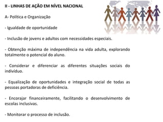 II - LINHAS DE AÇÃO EM NÍVEL NACIONAL A- Política e Organização - Igualdade de oportunidade - Inclusão de jovens e adultos com necessidades especiais. - Obtenção máxima de independência na vida adulta, explorando totalmente o potencial do aluno. - Considerar e diferenciar as diferentes situações sociais do indivíduo. - Equalização de oportunidades e integração social de todas as pessoas portadoras de deficiência. - Encorajar financeiramente, facilitando o desenvolvimento de escolas inclusivas. - Monitorar o processo de inclusão. 