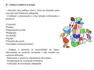 B – Fatores relativos à escola - Articular uma política clara e forte de inclusão junto com provisão financeira adequada - Combater o preconceito e criar atitudes informadas e positivas: Currículo Prédios Organização escolar Pedagogia Avaliação Equipe Filosofia da escola Atividades extracurriculares   - Adaptar o currículo às necessidades do aluno, adicionando ao contexto curricular e não criando um currículo diferente. - Relacionar o ensino às experiências dos alunos - Incorporação da Avaliação Formativa - Utilização de tecnologias adequadas 