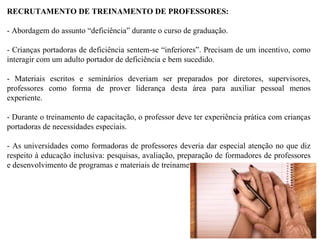 RECRUTAMENTO DE TREINAMENTO DE PROFESSORES: - Abordagem do assunto “deficiência” durante o curso de graduação. - Crianças portadoras de deficiência sentem-se “inferiores”. Precisam de um incentivo, como interagir com um adulto portador de deficiência e bem sucedido. - Materiais escritos e seminários deveriam ser preparados por diretores, supervisores, professores como forma de prover liderança desta área para auxiliar pessoal menos experiente. - Durante o treinamento de capacitação, o professor deve ter experiência prática com crianças portadoras de necessidades especiais. - As universidades como formadoras de professores deveria dar especial atenção no que diz respeito à educação inclusiva: pesquisas, avaliação, preparação de formadores de professores e desenvolvimento de programas e materiais de treinamento.  
