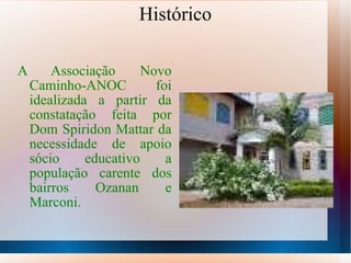 Histórico A Associação Novo Caminho-ANOC foi idealizada a partir da constatação feita por Dom Spiridon Mattar da necessidade de apoio sócio educativo a população carente dos bairros Ozanan e Marconi. 