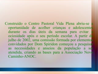 Construído o Centro Pastoral Vida Plena abriu-se a oportunidade de acolher crianças e adolescentes durante os dias úteis da semana para evitar a ociosidade após o seu período escolar. A partir de julho de 2002, uma comissão formada por elementos convidados por Dom Spiridon começou a pesquisar as necessidades e anseios da população a ser atendida, criando as bases para a Associação Novo Caminho-ANOC. 