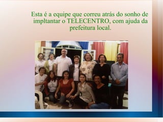 Esta é a equipe que correu atrás do sonho de  impltantar o TELECENTRO, com ajuda da prefeitura local. 
