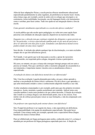 Além de fazer adaptações físicas, a escola precisa oferecer atendimento educacional
especializado paralelamente às aulas regulares, de preferência no mesmo local. Assim,
uma criança cega, por exemplo, assiste às aulas com os colegas que enxergam e, no
contraturno, treina mobilidade, locomoção, uso da linguagem braile e de instrumentos
como o soroban, para fazer contas. Tudo isso ajuda na sua integração dentro e fora da
escola.
Como garantir atendimento especializado se a escola não oferece condições?
A escola pública que não recebe apoio pedagógico ou verba tem como opção fazer
parcerias com entidades de educação especial, disponíveis na maioria das redes.
Enquanto isso, a direção tem que continuar exigindo dos dirigentes o apoio previsto em
lei. Na particular, o serviço especializado também pode vir por meio de parcerias e
deve ser oferecido sem ônus para os pais. Estudantes com deficiência mental severa
podem estudar em uma classe regular?
Sem dúvida. A inclusão não admite qualquer tipo de discriminação, e os mais excluídos
sempre são os que têm deficiências graves.
No Canadá, vi um garoto que ia de maca para a escola e, apesar do raciocínio
comprometido, era respeitado pelos colegas, integrado à turma e participativo.
Há casos, no entanto, em que a criança não consegue interagir porque está em surto e
precisa ser tratada. Para que o professor saiba o momento adequado de encaminhá-la a
um tratamento, é importante manter vínculos com os atendimentos clínico e
especializado.
A avaliação de alunos com deficiência mental deve ser diferenciada?
Não. Uma boa avaliação é aquela planejada para todos, em que o aluno aprende a
analisar a sua produção de forma crítica e autônoma. Ele deve dizer o que aprendeu, o
que acha interessante estudar e como o conhecimento adquirido modifica a sua vida.
Avaliar estudantes emancipados é, por exemplo, pedir para que eles próprios inventem
uma prova. Assim, mostram o quanto assimilaram um conteúdo. Aplicar testes com
consulta também é muito mais produtivo do que cobrar decoreba. A função da avaliação
não é medir se a criança chegou a um determinado ponto, mas se ela cresceu. Esse
mérito vem do esforço pessoal para vencer as suas limitações, e não da comparação com
os demais.
Um professor sem capacitação pode ensinar alunos com deficiência?
Sim. O papel do professor é ser regente de classe, e não especialista em deficiência.
Essa responsabilidade é da equipe de atendimento especializado. Não pode haver
confusão. Uma criança surda, por exemplo, aprende com o especialista libras (língua
brasileira de sinais) e leitura labial.
Para ser alfabetizada em língua portuguesa para surdos, conhecida como L2, a criança é
atendida por um professor de língua portuguesa capacitado para isso. A função do
 