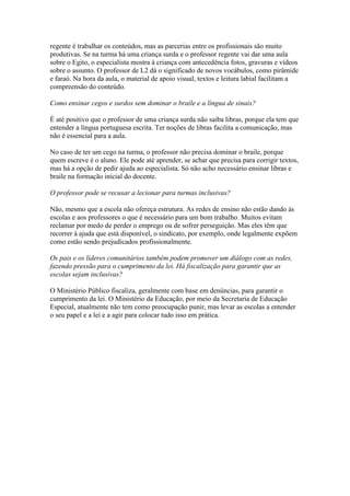 regente é trabalhar os conteúdos, mas as parcerias entre os profissionais são muito
produtivas. Se na turma há uma criança surda e o professor regente vai dar uma aula
sobre o Egito, o especialista mostra à criança com antecedência fotos, gravuras e vídeos
sobre o assunto. O professor de L2 dá o significado de novos vocábulos, como pirâmide
e faraó. Na hora da aula, o material de apoio visual, textos e leitura labial facilitam a
compreensão do conteúdo.
Como ensinar cegos e surdos sem dominar o braile e a língua de sinais?
É até positivo que o professor de uma criança surda não saiba libras, porque ela tem que
entender a língua portuguesa escrita. Ter noções de libras facilita a comunicação, mas
não é essencial para a aula.
No caso de ter um cego na turma, o professor não precisa dominar o braile, porque
quem escreve é o aluno. Ele pode até aprender, se achar que precisa para corrigir textos,
mas há a opção de pedir ajuda ao especialista. Só não acho necessário ensinar libras e
braile na formação inicial do docente.
O professor pode se recusar a lecionar para turmas inclusivas?
Não, mesmo que a escola não ofereça estrutura. As redes de ensino não estão dando às
escolas e aos professores o que é necessário para um bom trabalho. Muitos evitam
reclamar por medo de perder o emprego ou de sofrer perseguição. Mas eles têm que
recorrer à ajuda que está disponível, o sindicato, por exemplo, onde legalmente expõem
como estão sendo prejudicados profissionalmente.
Os pais e os líderes comunitários também podem promover um diálogo com as redes,
fazendo pressão para o cumprimento da lei. Há fiscalização para garantir que as
escolas sejam inclusivas?
O Ministério Público fiscaliza, geralmente com base em denúncias, para garantir o
cumprimento da lei. O Ministério da Educação, por meio da Secretaria de Educação
Especial, atualmente não tem como preocupação punir, mas levar as escolas a entender
o seu papel e a lei e a agir para colocar tudo isso em prática.
 