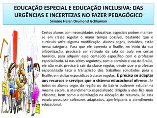 EDUCAÇÃO ESPECIAL E EDUCAÇÃO INCLUSIVA: DAS
URGÊNCIAS E INCERTEZAS NO FAZER PEDAGÓGICO
Simone Helen Drumond Ischkanian
Certos alunos com necessidades educativas especiais podem manter-
se em classe regular o maior tempo possível, bastando que o
currículo sofra alguma modificação. Alunos cegos, incluídos, estão
nessa categoria. Para que ele aprenda o Braille, no início da sua
alfabetização, precisará ser retirado da sala de aula em certos
horários, para adquirir esse conteúdo específico com o professor
especializado. Já nas séries seguintes, com o domínio e uso do Braille,
ele não mais precisará sair da classe regular, desde que o professor
especializado faça a transcrição dos trabalhos solicitados para o
Braille, em visitas esporádicas à classe regular. É preciso se adaptar
aos recursos e serviços que o sistema educacional oferece. Se
todos os alunos cegos da região ou do bairro puderem estudar na
mesma escola, o atendimento especializado dirigido a eles fica mais
eficiente, bem como a otimização na alocação de recursos. Se esta
escola possuísse softwares adaptados, aperfeiçoaria o atendimento
educacional.
 