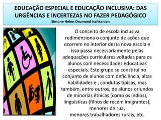 EDUCAÇÃO ESPECIAL E EDUCAÇÃO INCLUSIVA: DAS
URGÊNCIAS E INCERTEZAS NO FAZER PEDAGÓGICO
Simone Helen Drumond Ischkanian
O conceito de escola inclusiva
redimensiona o conjunto de ações que
ocorrem no interior desta nova escola e
isso passa necessariamente pelas
adequações curriculares voltadas para os
alunos com necessidades educativas
especiais. Este grupo se constitui no
conjunto de alunos com deficiência, altas
habilidades e , condutas típicas, mas
também, entre outros, de alunos oriundos
de minorias étnicas (como os índios),
linguísticas (filhos de recém imigrantes),
menores de rua,
menores trabalhadores rurais, etc.
 