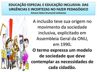 EDUCAÇÃO ESPECIAL E EDUCAÇÃO INCLUSIVA: DAS
URGÊNCIAS E INCERTEZAS NO FAZER PEDAGÓGICO
Simone Helen Drumond Ischkanian
A inclusão teve sua origem no
movimento da sociedade
inclusiva, explicitado em
Assembleia Geral da ONU,
em 1990.
O termo expressa um modelo
de sociedade que deve
contemplar as necessidades de
cada cidadão.
 