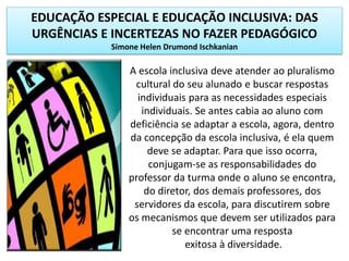 EDUCAÇÃO ESPECIAL E EDUCAÇÃO INCLUSIVA: DAS
URGÊNCIAS E INCERTEZAS NO FAZER PEDAGÓGICO
Simone Helen Drumond Ischkanian
A escola inclusiva deve atender ao pluralismo
cultural do seu alunado e buscar respostas
individuais para as necessidades especiais
individuais. Se antes cabia ao aluno com
deficiência se adaptar a escola, agora, dentro
da concepção da escola inclusiva, é ela quem
deve se adaptar. Para que isso ocorra,
conjugam-se as responsabilidades do
professor da turma onde o aluno se encontra,
do diretor, dos demais professores, dos
servidores da escola, para discutirem sobre
os mecanismos que devem ser utilizados para
se encontrar uma resposta
exitosa à diversidade.
 