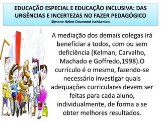 EDUCAÇÃO ESPECIAL E EDUCAÇÃO INCLUSIVA: DAS
URGÊNCIAS E INCERTEZAS NO FAZER PEDAGÓGICO
Simone Helen Drumond Ischkanian
A mediação dos demais colegas irá
beneficiar a todos, com ou sem
deficiência (Kelman, Carvalho,
Machado e Goffredo,1998).O
currículo é o mesmo, fazendo-se
necessário investigar quais
adequações curriculares devem ser
feitas para cada aluno,
individualmente, de forma a se
obter melhores resultados.
 