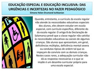 EDUCAÇÃO ESPECIAL E EDUCAÇÃO INCLUSIVA: DAS
URGÊNCIAS E INCERTEZAS NO FAZER PEDAGÓGICO
Simone Helen Drumond Ischkanian
Quando, entretanto, o currículo da escola regular
não atende às necessidades educativas especiais
dos alunos, eles devem estudar em escola
especial, com currículo específico, diferente do
da escola regular. O artigo 8 da Declaração de
Salamanca prevê que a classe regular não satisfaz
às necessidades educativas ou sociais de algumas
crianças. São alunos que apresentam, em geral,
deficiências múltiplas, deficiência mental severa
ou condutas típicas de ordem tal que os
impeçam do convívio com as demais crianças.
Nestes casos raros, a adequação curricular não
dá as respostas necessárias e o que se
impõe é um desenho curricular próprio para
uma escola especial.
 