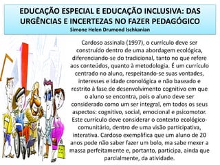 EDUCAÇÃO ESPECIAL E EDUCAÇÃO INCLUSIVA: DAS
URGÊNCIAS E INCERTEZAS NO FAZER PEDAGÓGICO
Simone Helen Drumond Ischkanian
Cardoso assinala (1997), o currículo deve ser
construído dentro de uma abordagem ecológica,
diferenciando-se do tradicional, tanto no que refere
aos conteúdos, quanto à metodologia. É um currículo
centrado no aluno, respeitando-se suas vontades,
interesses e idade cronológica e não baseado e
restrito à fase de desenvolvimento cognitivo em que
o aluno se encontra, pois o aluno deve ser
considerado como um ser integral, em todos os seus
aspectos: cognitivo, social, emocional e psicomotor.
Este currículo deve considerar o contexto ecológico-
comunitário, dentro de uma visão participativa,
interativa. Cardoso exemplifica que um aluno de 20
anos pode não saber fazer um bolo, ma sabe mexer a
massa perfeitamente e, portanto, participa, ainda que
parcialmente, da atividade.
 
