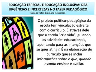 EDUCAÇÃO ESPECIAL E EDUCAÇÃO INCLUSIVA: DAS
URGÊNCIAS E INCERTEZAS NO FAZER PEDAGÓGICO
Simone Helen Drumond Ischkanian
O projeto político-pedagógico da
escola tem vinculação estreita
com o currículo. É através dele
que a escola "cria vida", guiando
as atividades educacionais,
apontando para as intenções que
se quer atingir. É na elaboração do
currículo que se inclui
informações sobre o que, quando
e como ensinar e avaliar.
 