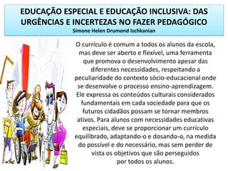 EDUCAÇÃO ESPECIAL E EDUCAÇÃO INCLUSIVA: DAS
URGÊNCIAS E INCERTEZAS NO FAZER PEDAGÓGICO
Simone Helen Drumond Ischkanian
O currículo é comum a todos os alunos da escola,
mas deve ser aberto e flexível, uma ferramenta
que promova o desenvolvimento apesar das
diferentes necessidades, respeitando a
peculiaridade do contexto sócio-educacional onde
se desenvolve o processo ensino-aprendizagem.
Ele expressa os conteúdos culturais considerados
fundamentais em cada sociedade para que os
futuros cidadãos possam se tornar membros
ativos. Para alunos com necessidades educativas
especiais, deve se proporcionar um currículo
equilibrado, adaptando-o e dosando-o, na medida
do possível e do necessário, mas sem perder de
vista os objetivos que são perseguidos
por todos os alunos.
 