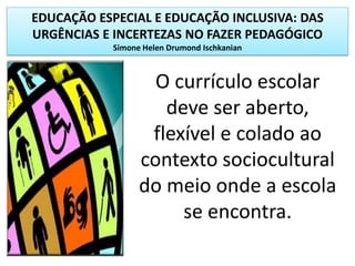 EDUCAÇÃO ESPECIAL E EDUCAÇÃO INCLUSIVA: DAS
URGÊNCIAS E INCERTEZAS NO FAZER PEDAGÓGICO
Simone Helen Drumond Ischkanian
O currículo escolar
deve ser aberto,
flexível e colado ao
contexto sociocultural
do meio onde a escola
se encontra.
 