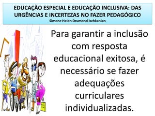 EDUCAÇÃO ESPECIAL E EDUCAÇÃO INCLUSIVA: DAS
URGÊNCIAS E INCERTEZAS NO FAZER PEDAGÓGICO
Simone Helen Drumond Ischkanian
Para garantir a inclusão
com resposta
educacional exitosa, é
necessário se fazer
adequações
curriculares
individualizadas.
 