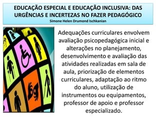 EDUCAÇÃO ESPECIAL E EDUCAÇÃO INCLUSIVA: DAS
URGÊNCIAS E INCERTEZAS NO FAZER PEDAGÓGICO
Simone Helen Drumond Ischkanian
Adequações curriculares envolvem
avaliação psicopedagógica inicial e
alterações no planejamento,
desenvolvimento e avaliação das
atividades realizadas em sala de
aula, priorização de elementos
curriculares, adaptação ao ritmo
do aluno, utilização de
instrumentos ou equipamentos,
professor de apoio e professor
especializado.
 