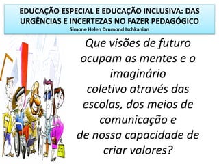 EDUCAÇÃO ESPECIAL E EDUCAÇÃO INCLUSIVA: DAS
URGÊNCIAS E INCERTEZAS NO FAZER PEDAGÓGICO
Simone Helen Drumond Ischkanian
Que visões de futuro
ocupam as mentes e o
imaginário
coletivo através das
escolas, dos meios de
comunicação e
de nossa capacidade de
criar valores?
 