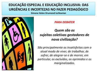 EDUCAÇÃO ESPECIAL E EDUCAÇÃO INCLUSIVA: DAS
URGÊNCIAS E INCERTEZAS NO FAZER PEDAGÓGICO
Simone Helen Drumond Ischkanian
PARA DEBATER
Quem são os
sujeitos coletivos gestadores de
nova civilização?
São principalmente os insatisfeitos com o
atual modo de viver, de trabalhar, de
sofrer, de alegrar-se e de morrer, em
particular, os excluídos, os oprimidos e os
marginalizados.
 