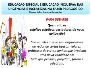 EDUCAÇÃO ESPECIAL E EDUCAÇÃO INCLUSIVA: DAS
URGÊNCIAS E INCERTEZAS NO FAZER PEDAGÓGICO
Simone Helen Drumond Ischkanian
PARA DEBATER
Quem são os
sujeitos coletivos gestadores de nova
civilização?
São aqueles que ousam organizar-se
ao redor de certas buscas, valores,
práticas e de certos sonhos que irradiam
uma nova vitalidade em
tudo que pensam, projetam, fazem e
celebram.
 