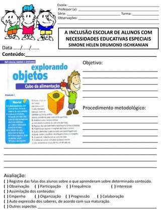 Escola: ___________________________________________________
Professor (a): _____________________________________________
Série: ______________________________ Turma: _______________
Observações: _____________________________________________
_________________________________________________________
A INCLUSÃO ESCOLAR DE ALUNOS COM
NECESSIDADES EDUCATIVAS ESPECIAIS
SIMONE HELEN DRUMOND ISCHKANIAN
Data ...../...../......
Conteúdo:_________________________________________________
Objetivo:
____________________________
____________________________
____________________________
____________________________
____________________________
Procedimento metodológico:
____________________________
____________________________
____________________________
____________________________
____________________________
_________________________________________________________
_________________________________________________________
_________________________________________________________
_________________________________________________________
Avaliação:
( ) Registro das falas dos alunos sobre o que aprenderam sobre determinado conteúdo.
( ) Observação ( ) Participação ( ) Frequência ( ) Interesse
( ) Assimilação dos conteúdos
( ) Empenho ( ) Organização ( ) Progressão ( ) Colaboração
( ) Auto expressão dos saberes, de acordo com sua maturação.
( ) Outros aspectos _________________________________________________________
 