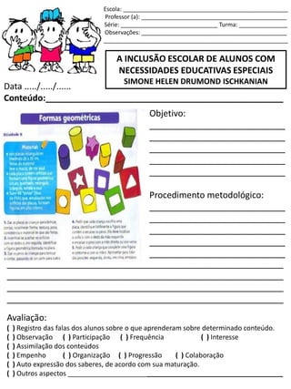Escola: ___________________________________________________
Professor (a): _____________________________________________
Série: ______________________________ Turma: _______________
Observações: _____________________________________________
_________________________________________________________
A INCLUSÃO ESCOLAR DE ALUNOS COM
NECESSIDADES EDUCATIVAS ESPECIAIS
SIMONE HELEN DRUMOND ISCHKANIAN
Data ...../...../......
Conteúdo:_________________________________________________
Objetivo:
____________________________
____________________________
____________________________
____________________________
____________________________
Procedimento metodológico:
____________________________
____________________________
____________________________
____________________________
____________________________
_________________________________________________________
_________________________________________________________
_________________________________________________________
_________________________________________________________
Avaliação:
( ) Registro das falas dos alunos sobre o que aprenderam sobre determinado conteúdo.
( ) Observação ( ) Participação ( ) Frequência ( ) Interesse
( ) Assimilação dos conteúdos
( ) Empenho ( ) Organização ( ) Progressão ( ) Colaboração
( ) Auto expressão dos saberes, de acordo com sua maturação.
( ) Outros aspectos _________________________________________________________
 