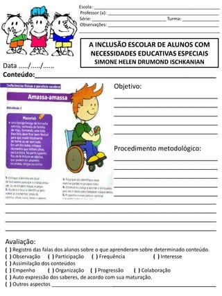 Escola: ___________________________________________________
Professor (a): _____________________________________________
Série: ______________________________ Turma: _______________
Observações: _____________________________________________
_________________________________________________________
A INCLUSÃO ESCOLAR DE ALUNOS COM
NECESSIDADES EDUCATIVAS ESPECIAIS
SIMONE HELEN DRUMOND ISCHKANIAN
Data ...../...../......
Conteúdo:_________________________________________________
Objetivo:
____________________________
____________________________
____________________________
____________________________
____________________________
Procedimento metodológico:
____________________________
____________________________
____________________________
____________________________
____________________________
_________________________________________________________
_________________________________________________________
_________________________________________________________
_________________________________________________________
Avaliação:
( ) Registro das falas dos alunos sobre o que aprenderam sobre determinado conteúdo.
( ) Observação ( ) Participação ( ) Frequência ( ) Interesse
( ) Assimilação dos conteúdos
( ) Empenho ( ) Organização ( ) Progressão ( ) Colaboração
( ) Auto expressão dos saberes, de acordo com sua maturação.
( ) Outros aspectos _________________________________________________________
 