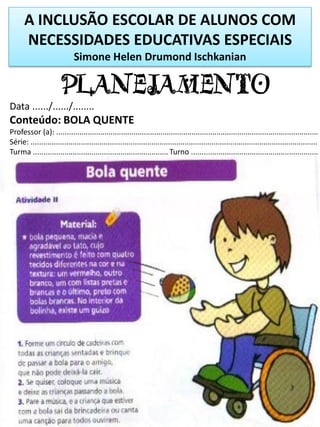 PLANEJAMENTO
Data ....../....../........
Conteúdo: BOLA QUENTE
Professor (a): ..............................................................................................................................
Série: ..........................................................................................................................................
Turma ................................................................. Turno .............................................................
A INCLUSÃO ESCOLAR DE ALUNOS COM
NECESSIDADES EDUCATIVAS ESPECIAIS
Simone Helen Drumond Ischkanian
 