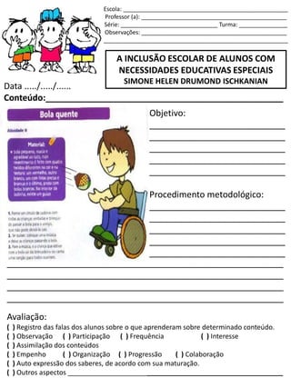 Escola: ___________________________________________________
Professor (a): _____________________________________________
Série: ______________________________ Turma: _______________
Observações: _____________________________________________
_________________________________________________________
A INCLUSÃO ESCOLAR DE ALUNOS COM
NECESSIDADES EDUCATIVAS ESPECIAIS
SIMONE HELEN DRUMOND ISCHKANIAN
Data ...../...../......
Conteúdo:_________________________________________________
Objetivo:
____________________________
____________________________
____________________________
____________________________
____________________________
Procedimento metodológico:
____________________________
____________________________
____________________________
____________________________
____________________________
_________________________________________________________
_________________________________________________________
_________________________________________________________
_________________________________________________________
Avaliação:
( ) Registro das falas dos alunos sobre o que aprenderam sobre determinado conteúdo.
( ) Observação ( ) Participação ( ) Frequência ( ) Interesse
( ) Assimilação dos conteúdos
( ) Empenho ( ) Organização ( ) Progressão ( ) Colaboração
( ) Auto expressão dos saberes, de acordo com sua maturação.
( ) Outros aspectos _________________________________________________________
 