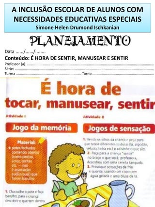A INCLUSÃO ESCOLAR DE ALUNOS COM
NECESSIDADES EDUCATIVAS ESPECIAIS
Simone Helen Drumond Ischkanian
PLANEJAMENTO
Data ....../....../........
Conteúdo: É HORA DE SENTIR, MANUSEAR E SENTIR
Professor (a): ..............................................................................................................................
Série: ..........................................................................................................................................
Turma ................................................................. Turno .............................................................
 
