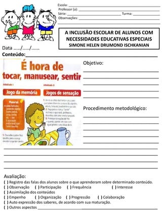 Escola: ___________________________________________________
Professor (a): _____________________________________________
Série: ______________________________ Turma: _______________
Observações: _____________________________________________
_________________________________________________________
A INCLUSÃO ESCOLAR DE ALUNOS COM
NECESSIDADES EDUCATIVAS ESPECIAIS
SIMONE HELEN DRUMOND ISCHKANIAN
Data ...../...../......
Conteúdo:_________________________________________________
Objetivo:
____________________________
____________________________
____________________________
____________________________
____________________________
Procedimento metodológico:
____________________________
____________________________
____________________________
____________________________
____________________________
_________________________________________________________
_________________________________________________________
_________________________________________________________
_________________________________________________________
Avaliação:
( ) Registro das falas dos alunos sobre o que aprenderam sobre determinado conteúdo.
( ) Observação ( ) Participação ( ) Frequência ( ) Interesse
( ) Assimilação dos conteúdos
( ) Empenho ( ) Organização ( ) Progressão ( ) Colaboração
( ) Auto expressão dos saberes, de acordo com sua maturação.
( ) Outros aspectos _________________________________________________________
 