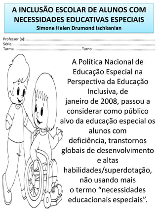 A INCLUSÃO ESCOLAR DE ALUNOS COM
NECESSIDADES EDUCATIVAS ESPECIAIS
Simone Helen Drumond Ischkanian
Professor (a): ..............................................................................................................................
Série: ..........................................................................................................................................
Turma ................................................................. Turno .............................................................
A Política Nacional de
Educação Especial na
Perspectiva da Educação
Inclusiva, de
janeiro de 2008, passou a
considerar como público
alvo da educação especial os
alunos com
deficiência, transtornos
globais de desenvolvimento
e altas
habilidades/superdotação,
não usando mais
o termo “necessidades
educacionais especiais”.
 